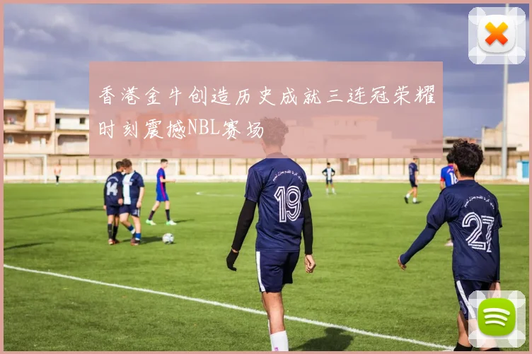 香港金牛创造历史成就三连冠荣耀时刻震撼NBL赛场