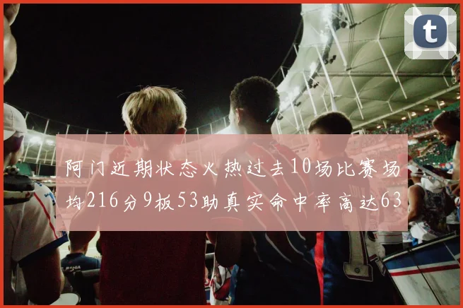 阿门近期状态火热过去10场比赛场均216分9板53助真实命中率高达634