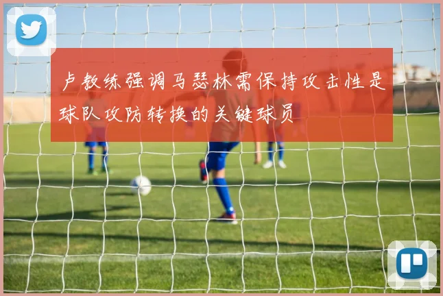 卢教练强调马瑟林需保持攻击性是球队攻防转换的关键球员