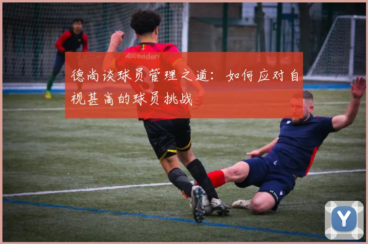 德尚谈球员管理之道：如何应对自视甚高的球员挑战