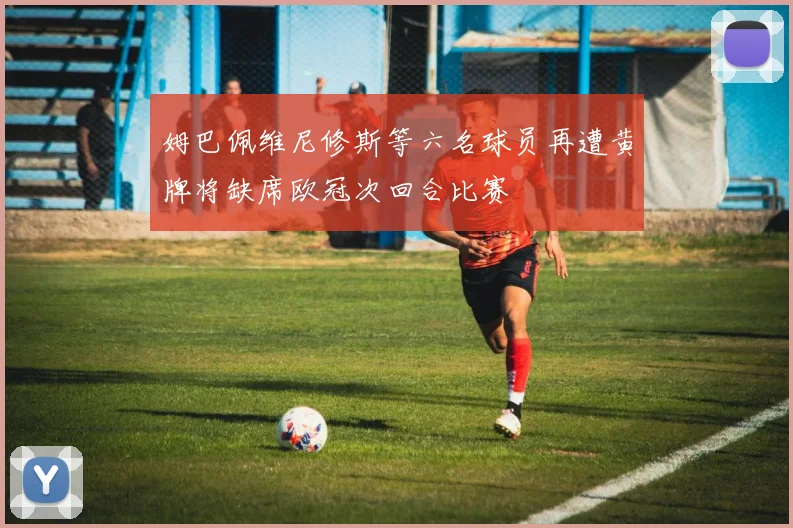 姆巴佩维尼修斯等六名球员再遭黄牌将缺席欧冠次回合比赛