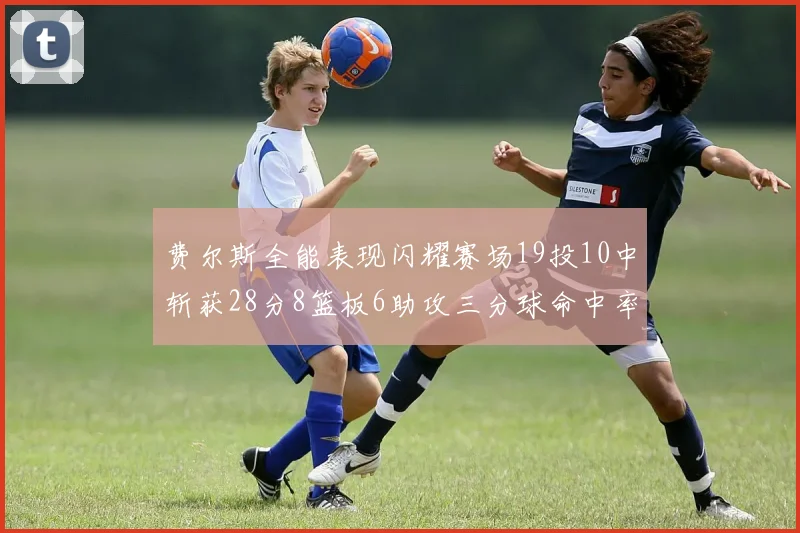 费尔斯全能表现闪耀赛场19投10中斩获28分8篮板6助攻三分球命中率高达45