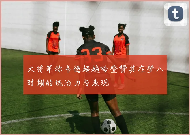 大将军称韦德超越哈登赞其在梦八时期的统治力与表现