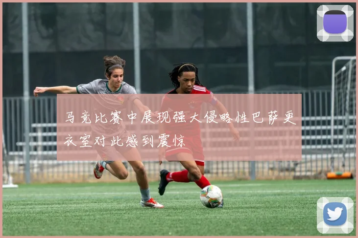 马竞比赛中展现强大侵略性巴萨更衣室对此感到震惊