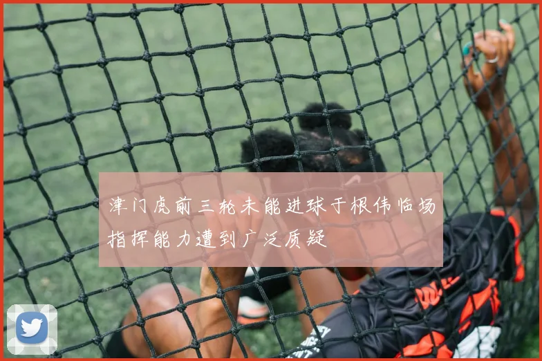 津门虎前三轮未能进球于根伟临场指挥能力遭到广泛质疑