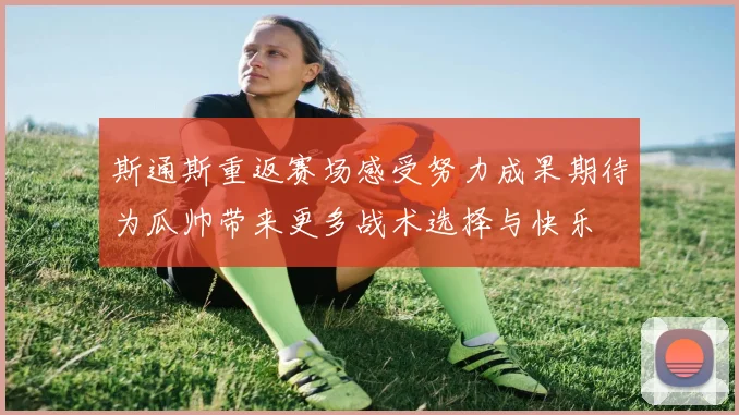 斯通斯重返赛场感受努力成果期待为瓜帅带来更多战术选择与快乐