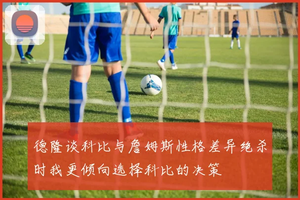 德隆谈科比与詹姆斯性格差异绝杀时我更倾向选择科比的决策