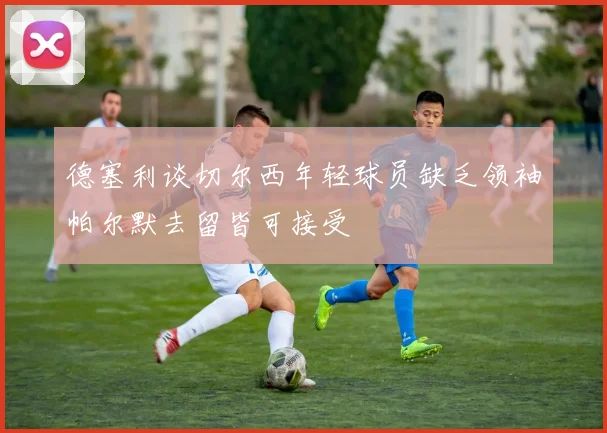 德塞利谈切尔西年轻球员缺乏领袖帕尔默去留皆可接受