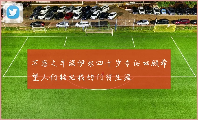 不惑之年诺伊尔四十岁专访回顾希望人们铭记我的门将生涯