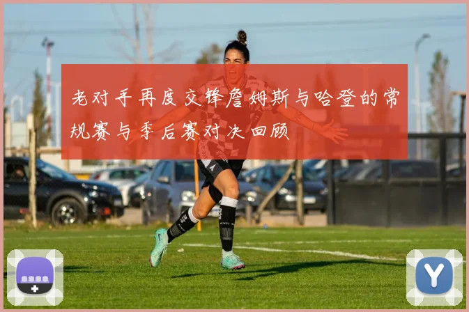 老对手再度交锋詹姆斯与哈登的常规赛与季后赛对决回顾