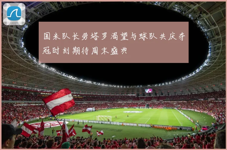 国米队长劳塔罗渴望与球队共庆夺冠时刻期待周末盛典