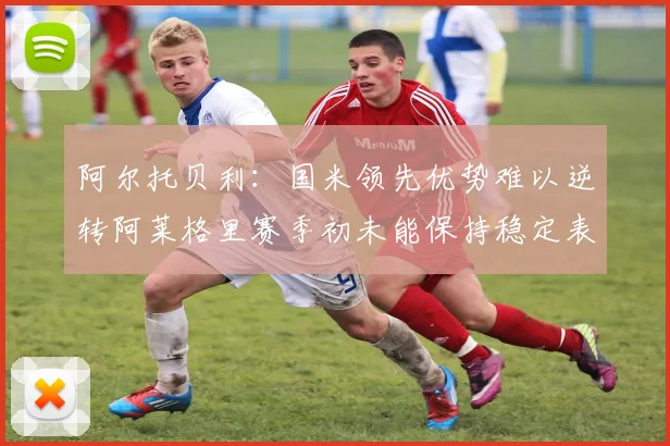 阿尔托贝利：国米领先优势难以逆转阿莱格里赛季初未能保持稳定表现